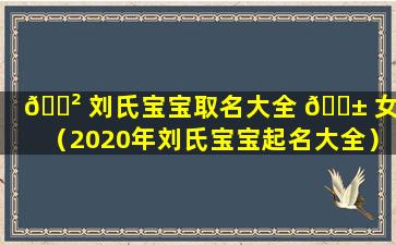 🌲 刘氏宝宝取名大全 🐱 女宝（2020年刘氏宝宝起名大全）